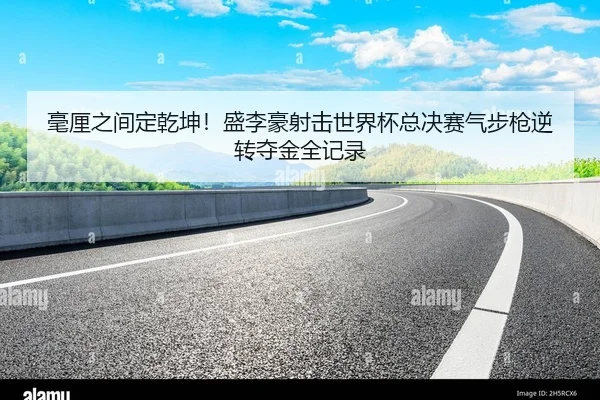 毫厘之间定乾坤！盛李豪射击世界杯总决赛气步枪逆转夺金全记录